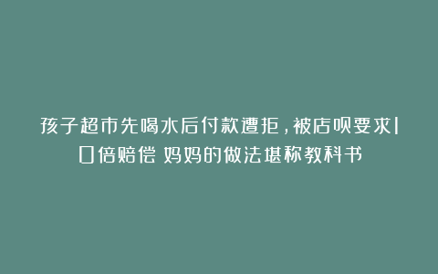 孩子超市先喝水后付款遭拒，被店员要求10倍赔偿！妈妈的做法堪称教科书