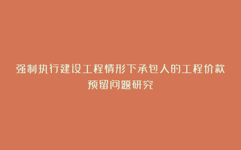 强制执行建设工程情形下承包人的工程价款预留问题研究