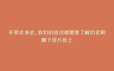 不管走多远，我们的成功都需要了解历史和脚下这片热土