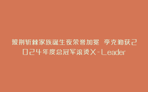 披荆斩棘家族诞生夜荣誉加冕 李克勤获2024年度总冠军滚烫X-Leader