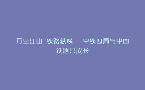 万里江山 铁路纵横 | 中铁四局与中国铁路共成长