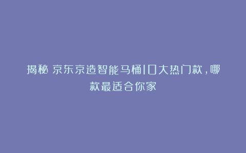 揭秘！京东京造智能马桶10大热门款，哪款最适合你家？