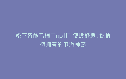 松下智能马桶Top10！便捷舒适，你值得拥有的卫浴神器！