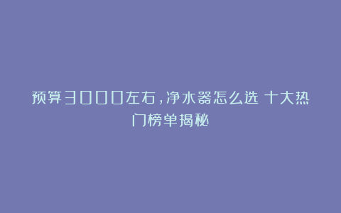 预算3000左右，净水器怎么选？十大热门榜单揭秘！