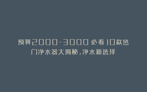 预算2000-3000？必看！10款热门净水器大揭秘，净水新选择！