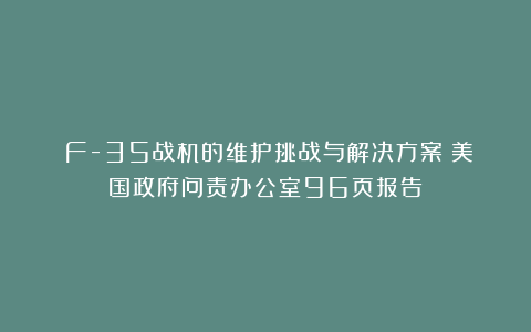 《F-35战机的维护挑战与解决方案》美国政府问责办公室96页报告