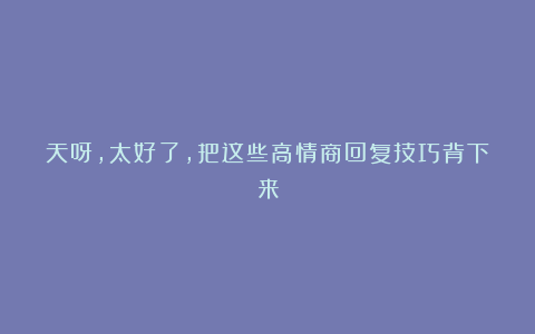 天呀，太好了，把这些高情商回复技巧背下来