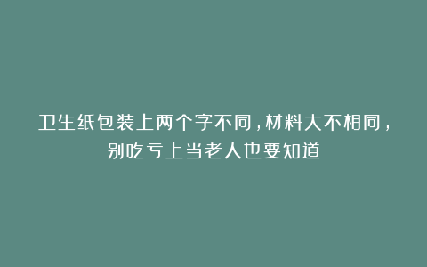 卫生纸包装上两个字不同，材料大不相同，别吃亏上当老人也要知道