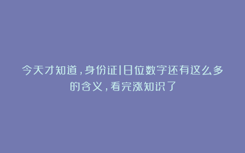 今天才知道，身份证18位数字还有这么多的含义，看完涨知识了