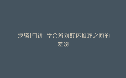 《逻辑19讲》：学会辨别好坏推理之间的差别