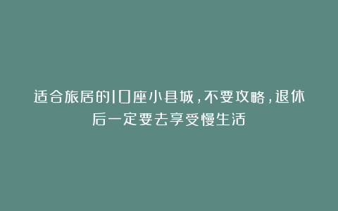 适合旅居的10座小县城，不要攻略，退休后一定要去享受慢生活！