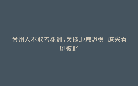 常州人不敢去株洲，笑谈地域恐惧，诚实看见彼此