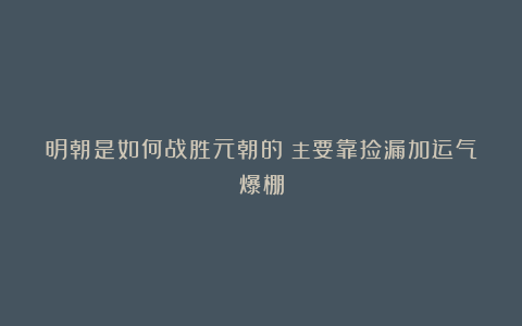 明朝是如何战胜元朝的？主要靠捡漏加运气爆棚