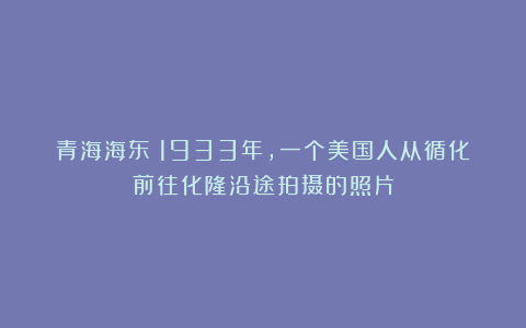 青海海东：1933年，一个美国人从循化前往化隆沿途拍摄的照片