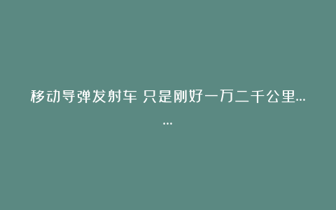 移动导弹发射车｜只是刚好一万二千公里……