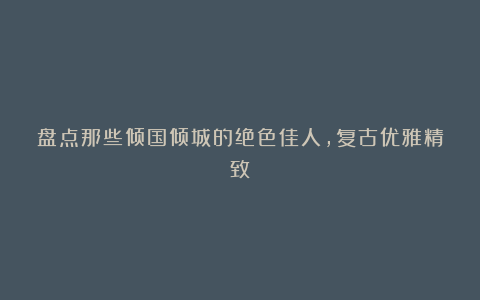 盘点那些倾国倾城的绝色佳人，复古优雅精致