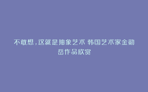 不敢想，这就是抽象艺术？韩国艺术家金勋岳作品欣赏