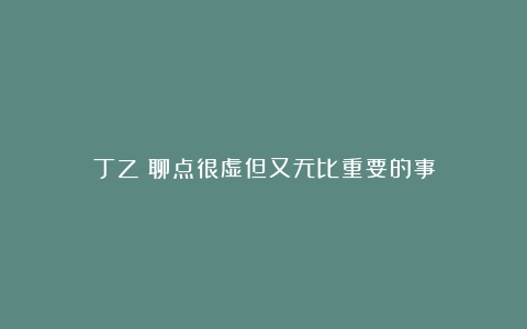 丁乙：聊点很虚但又无比重要的事