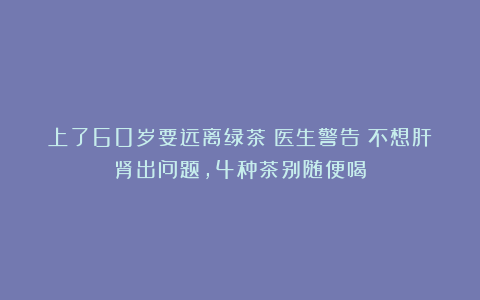 上了60岁要远离绿茶？医生警告：不想肝肾出问题，4种茶别随便喝