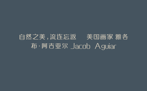 自然之美，流连忘返 | 美国画家：雅各布·阿吉亚尔（Jacob Aguiar）