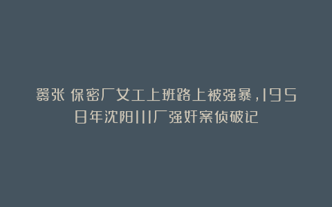 嚣张！保密厂女工上班路上被强暴，1958年沈阳111厂强奸案侦破记