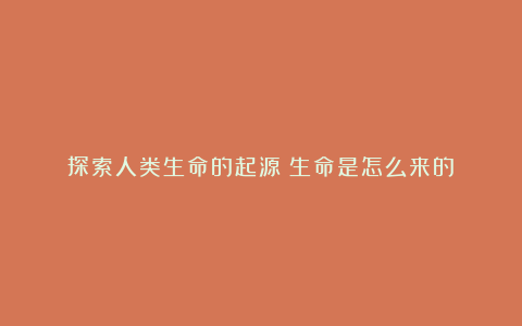 探索人类生命的起源：生命是怎么来的？