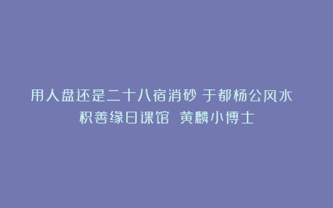 用人盘还是二十八宿消砂？于都杨公风水 积善缘日课馆 黄麟小博士