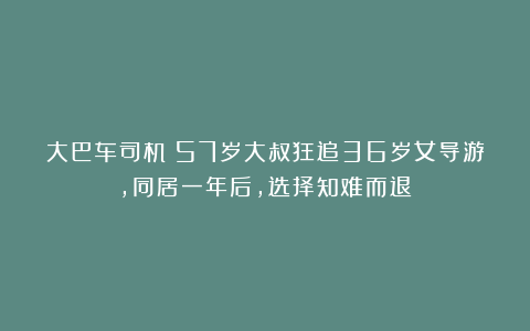 大巴车司机：57岁大叔狂追36岁女导游，同居一年后，选择知难而退