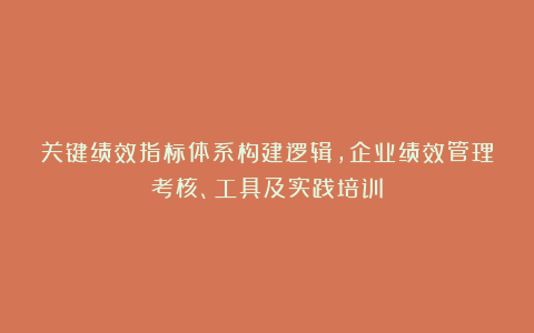 关键绩效指标体系构建逻辑，企业绩效管理考核、工具及实践培训