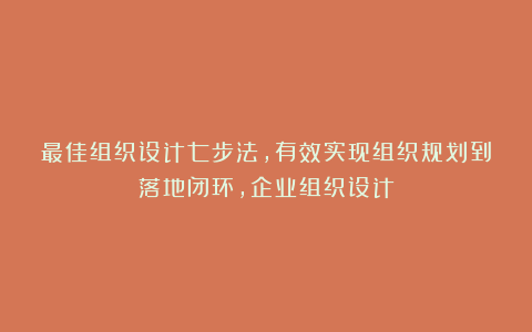 最佳组织设计七步法，有效实现组织规划到落地闭环，企业组织设计