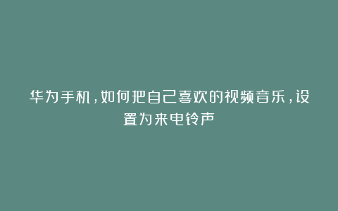 华为手机，如何把自己喜欢的视频音乐，设置为来电铃声