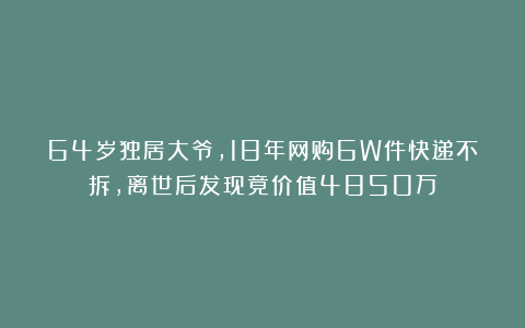 64岁独居大爷，18年网购6W件快递不拆，离世后发现竟价值4850万