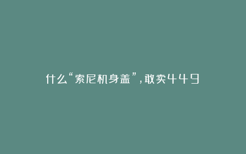 什么“索尼机身盖”，敢卖449？