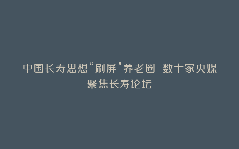 中国长寿思想“刷屏”养老圈 数十家央媒聚焦长寿论坛