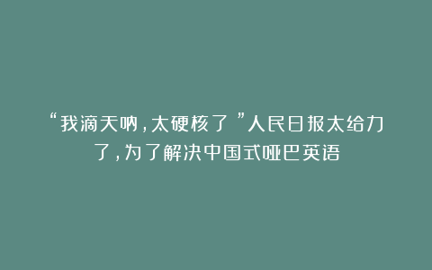 “我滴天呐，太硬核了！”人民日报太给力了，为了解决中国式哑巴英语