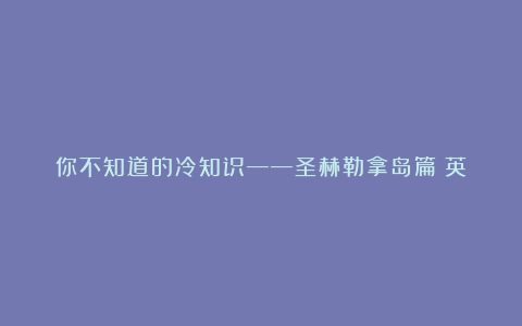 你不知道的冷知识——圣赫勒拿岛篇（英）