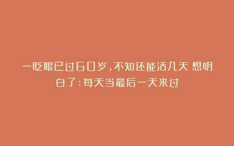 一眨眼已过60岁，不知还能活几天？想明白了:每天当最后一天来过