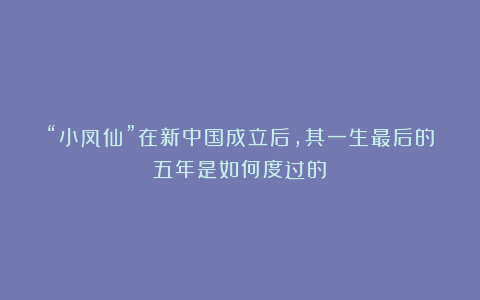 “小凤仙”在新中国成立后，其一生最后的五年是如何度过的？