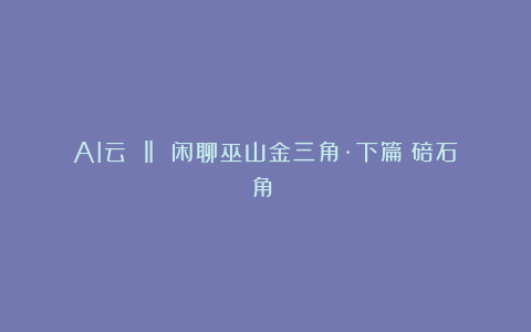 AI云 ‖ 闲聊巫山金三角·下篇（碚石角⑦）