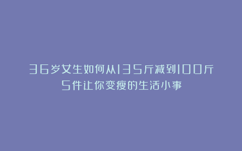 36岁女生如何从135斤减到100斤？5件让你变瘦的生活小事