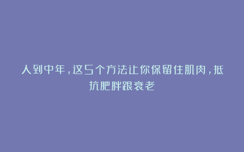 人到中年，这5个方法让你保留住肌肉，抵抗肥胖跟衰老