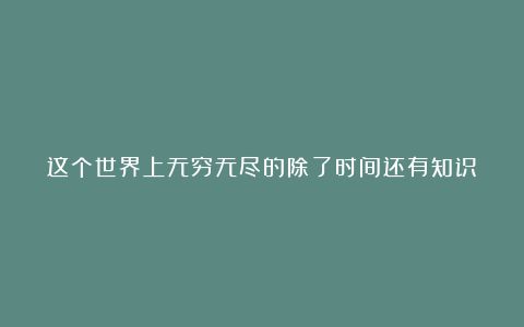 这个世界上无穷无尽的除了时间还有知识