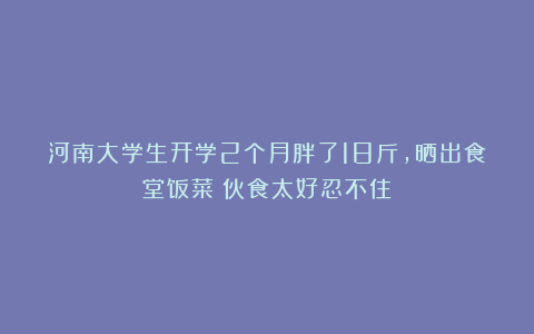 河南大学生开学2个月胖了18斤，晒出食堂饭菜：伙食太好忍不住