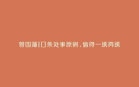 曾国藩10条处事原则，值得一读再读！