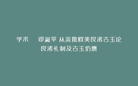 学术 | 邓淑苹：从流散欧美良渚古玉论良渚礼制及古玉仿赝