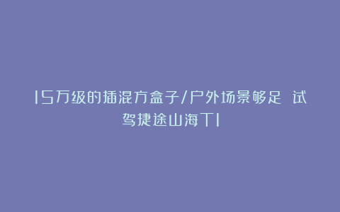 15万级的插混方盒子/户外场景够足 试驾捷途山海T1