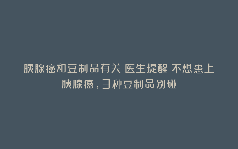 胰腺癌和豆制品有关？医生提醒：不想患上胰腺癌，3种豆制品别碰