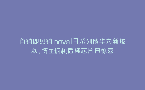 首销即热销！nova13系列成华为新爆款，博主拆机后称芯片有惊喜