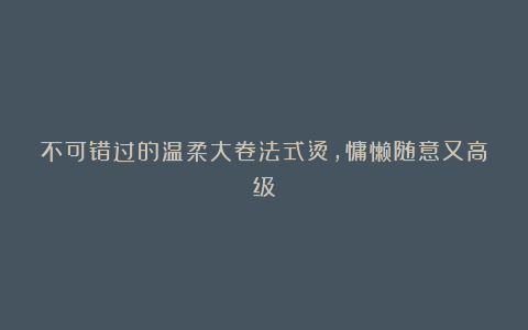 不可错过的温柔大卷法式烫，慵懒随意又高级