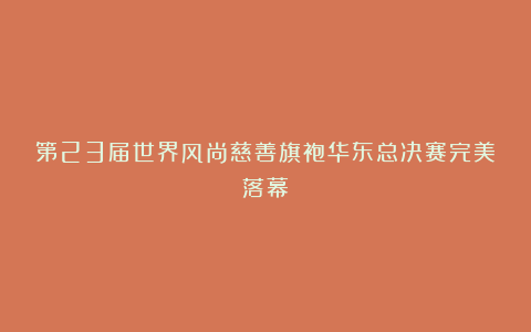 第23届世界风尚慈善旗袍华东总决赛完美落幕